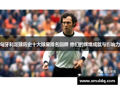 匈牙利足球历史十大球星排名回顾 他们的辉煌成就与影响力