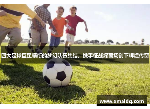 四大足球巨星领衔的梦幻队伍集结，携手征战绿茵场创下辉煌传奇